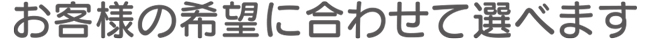 お客様の希望に合わせて選べます